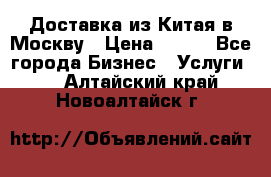 Доставка из Китая в Москву › Цена ­ 100 - Все города Бизнес » Услуги   . Алтайский край,Новоалтайск г.